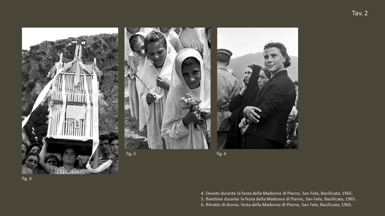 Tav. 2

&nbsp;

fig. 4 Devote durante la festa della Madonna di Pierno, San Fele, Basilicata, 1965, &copy;&nbsp;Fondo Annabella Rossi, Archivio storico e fotografico del Muciv, Museo delle Civilt&agrave;, Roma.

&nbsp;

fig. 5 Bambine durante la festa della Madonna di Pierno, San Fele, Basilicata, 1965, &copy;&nbsp;Fondo Annabella Rossi, Archivio storico e fotografico del Muciv, Museo delle Civilt&agrave;, Roma.

&nbsp;

fig. 6 Ritratto di donna, festa della Madonna di Pierno, San Fele, Basilicata, 1965, &copy;&nbsp;Fondo Annabella Rossi, Archivio storico e fotografico del Muciv, Museo delle Civilt&agrave;, Roma.
