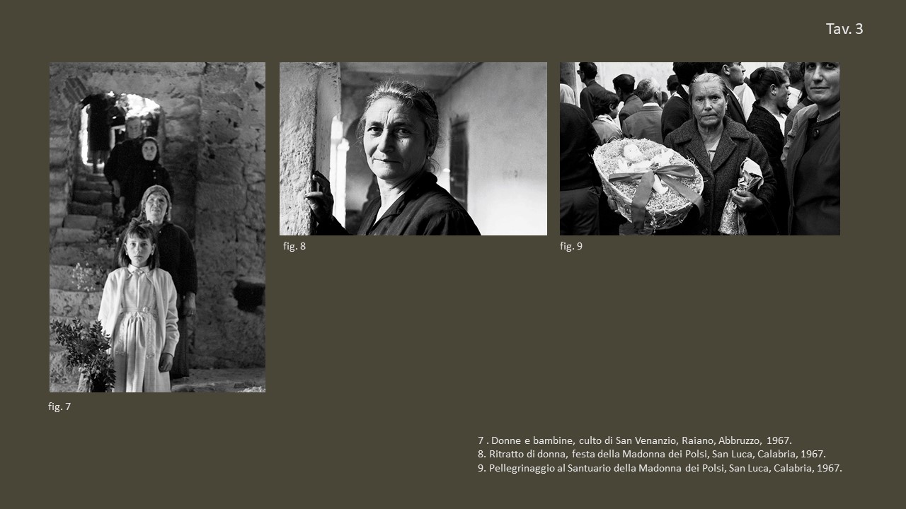 Tav. 3

&nbsp;

fig. 7 Donne e bambine, culto di San Venanzio, Raiano, Abbruzzo, 1967, &copy;&nbsp;Fondo Annabella Rossi, Archivio storico e fotografico del Muciv, Museo delle Civilt&agrave;, Roma.

&nbsp;

fig. 8 Ritratto di donna, festa della Madonna dei Polsi, San Luca, Calabria, 1967, &copy;&nbsp;Fondo Annabella Rossi, Archivio storico e fotografico del Muciv, Museo delle Civilt&agrave;, Roma.

&nbsp;

fig. 9 Pellegrinaggio al Santuario della Madonna dei Polsi, San Luca, Calabria, 1967, &copy;&nbsp;Fondo Annabella Rossi, Archivio storico e fotografico del Muciv, Museo delle Civilt&agrave;, Roma.
