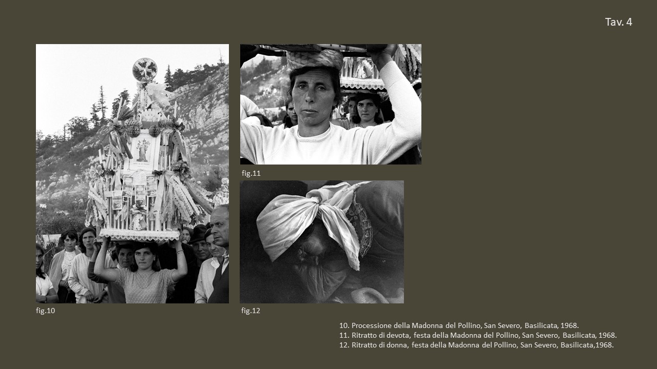 Tav. 4

&nbsp;

fig. 10 Processione della Madonna del Pollino, San Severo, Basilicata, 1968, &copy;&nbsp;Fondo Annabella Rossi, Archivio storico e fotografico del Muciv, Museo delle Civilt&agrave;, Roma.

&nbsp;

fig. 11 Ritratto di devota, festa della Madonna del Pollino, San Severo, Basilicata, 1968, &copy;&nbsp;Fondo Annabella Rossi, Archivio storico e &nbsp;fotografico del Muciv, Museo delle Civilt&agrave;, Roma.

&nbsp;

fig. 12 Ritratto di donna, festa della Madonna del Pollino, San Severo, Basilicata,1968, &copy;&nbsp;Fondo Annabella Rossi, Archivio storico e fotografico del Muciv, Museo delle Civilt&agrave;, Roma.

