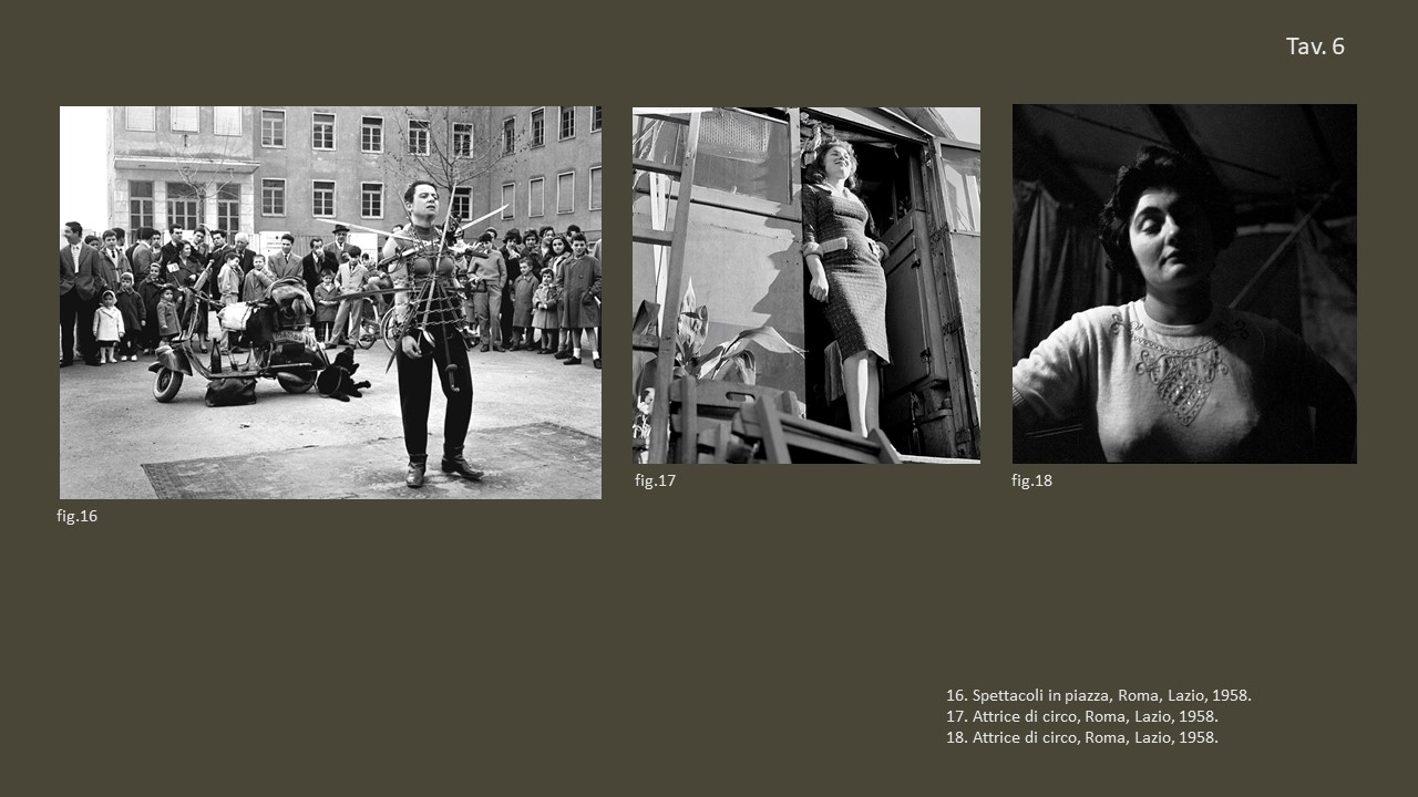 Tav. 6

&nbsp;

fig. 16 Spettacoli in piazza, Roma, Lazio, 1958, &copy;&nbsp;Fondo Annabella Rossi, Archivio storico e fotografico del Muciv, Museo delle Civilt&agrave;, Roma.

&nbsp;

fig. 17 Attrice di circo, Roma, Lazio, 1958, &copy;&nbsp;Fondo Annabella Rossi, Archivio storico e fotografico del Muciv, Museo delle Civilt&agrave;, Roma.

&nbsp;

fig. 18 Attrice di circo, Roma, Lazio, 1958, &copy;&nbsp;Fondo Annabella Rossi, Archivio storico e &nbsp;fotografico del Muciv, Museo delle Civilt&agrave;, Roma.

